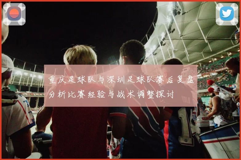 重庆足球队与深圳足球队赛后复盘分析比赛经验与战术调整探讨