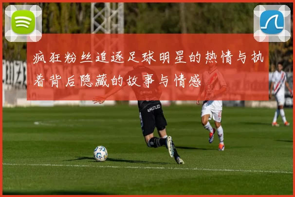 疯狂粉丝追逐足球明星的热情与执着背后隐藏的故事与情感