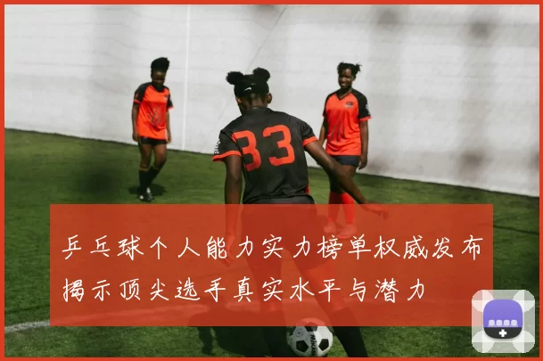 乒乓球个人能力实力榜单权威发布揭示顶尖选手真实水平与潜力