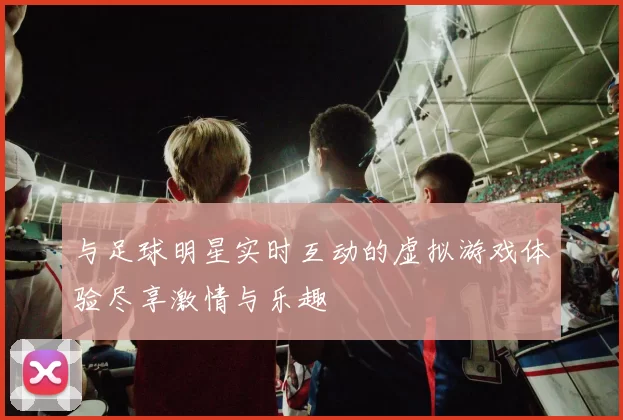 与足球明星实时互动的虚拟游戏体验尽享激情与乐趣