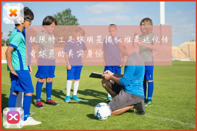 极限特工足球明星揭秘谁是这位传奇球员的真实身份