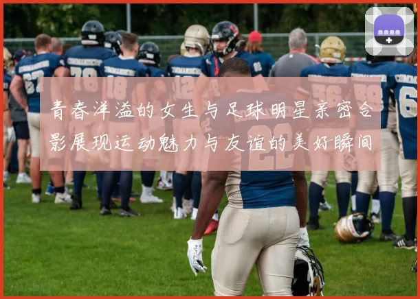 青春洋溢的女生与足球明星亲密合影展现运动魅力与友谊的美好瞬间