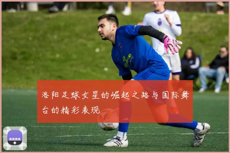 洛阳足球女星的崛起之路与国际舞台的精彩表现