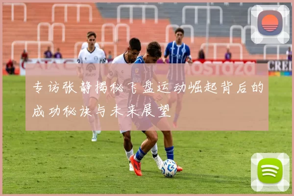 专访张静揭秘飞盘运动崛起背后的成功秘诀与未来展望