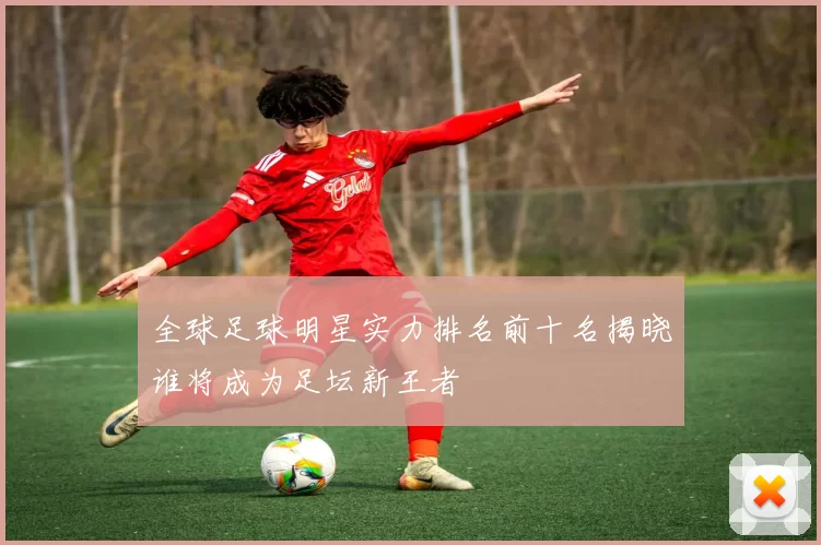 全球足球明星实力排名前十名揭晓谁将成为足坛新王者