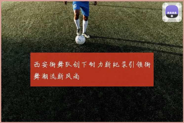 西安街舞队创下耐力新纪录引领街舞潮流新风尚