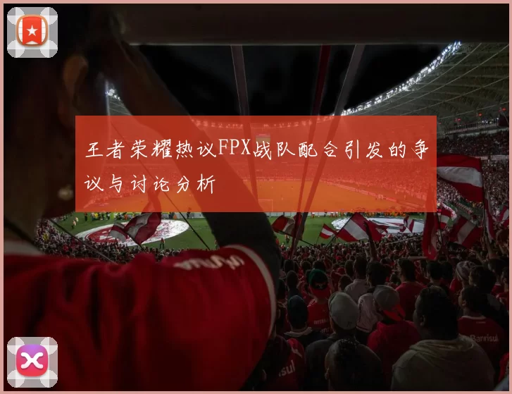 王者荣耀热议FPX战队配合引发的争议与讨论分析