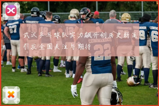 武汉乒乓球队实力飙升创历史新高引发全国关注与期待