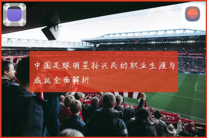 中国足球明星孙兴民的职业生涯与成就全面解析