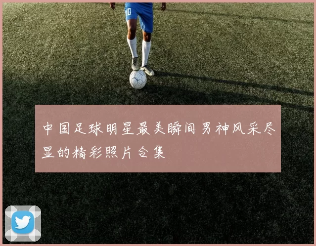 中国足球明星最美瞬间男神风采尽显的精彩照片合集