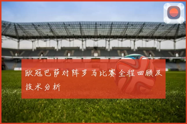 欧冠巴萨对阵罗马比赛全程回顾及技术分析