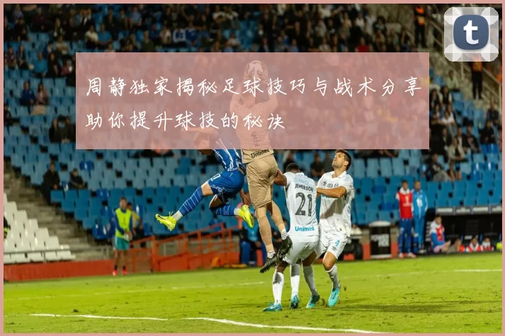 周静独家揭秘足球技巧与战术分享助你提升球技的秘诀