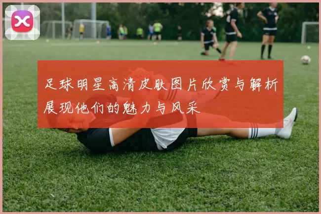 足球明星高清皮肤图片欣赏与解析展现他们的魅力与风采