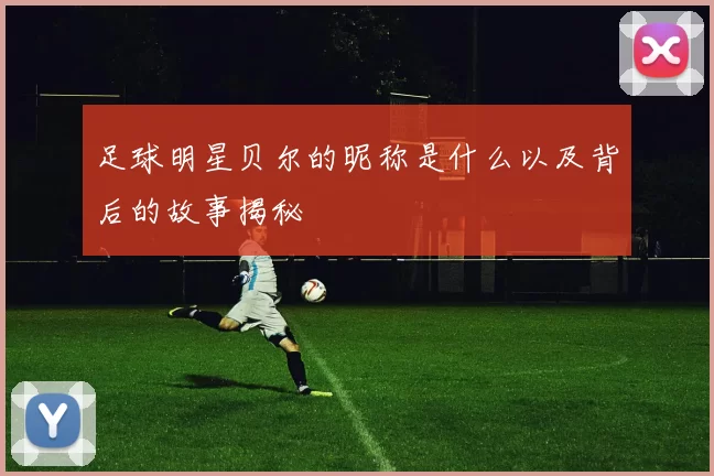 足球明星贝尔的昵称是什么以及背后的故事揭秘