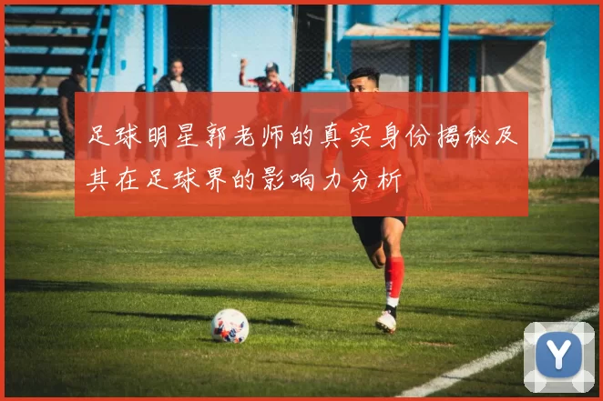 足球明星郭老师的真实身份揭秘及其在足球界的影响力分析