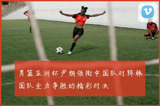 男篮亚洲杯尹朗领衔中国队对阵韩国队全力争胜的精彩对决