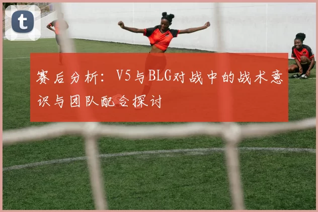 赛后分析：V5与BLG对战中的战术意识与团队配合探讨
