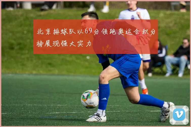 北京排球队以69分领跑奥运会积分榜展现强大实力