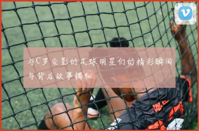 与C罗合影的足球明星们的精彩瞬间与背后故事揭秘