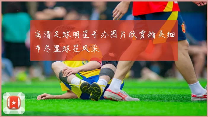 高清足球明星手办图片欣赏精美细节尽显球星风采