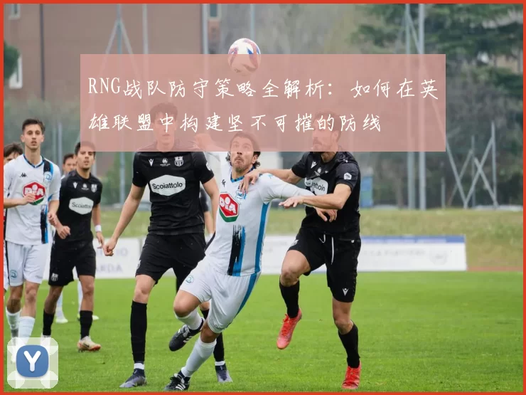 RNG战队防守策略全解析：如何在英雄联盟中构建坚不可摧的防线
