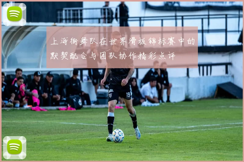 上海街舞队在世界滑板锦标赛中的默契配合与团队协作精彩点评