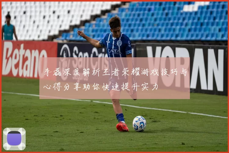 李磊深度解析王者荣耀游戏技巧与心得分享助你快速提升实力