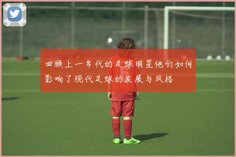 回顾上一年代的足球明星他们如何影响了现代足球的发展与风格