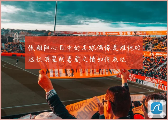 张朝阳心目中的足球偶像是谁他对这位明星的喜爱之情如何表达