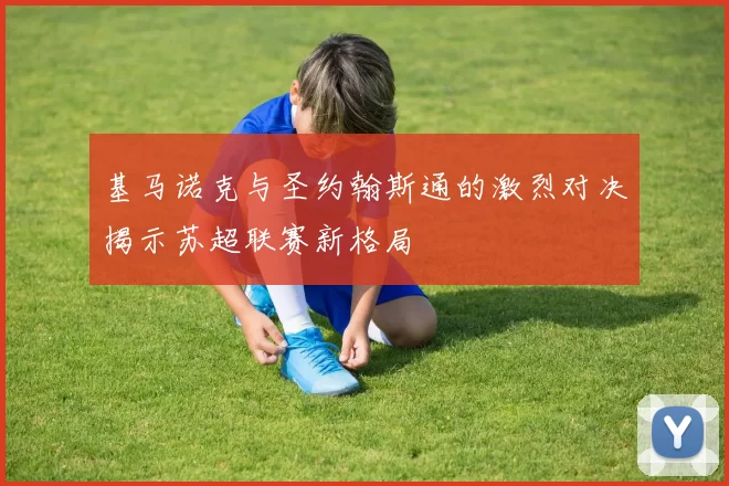 基马诺克与圣约翰斯通的激烈对决揭示苏超联赛新格局