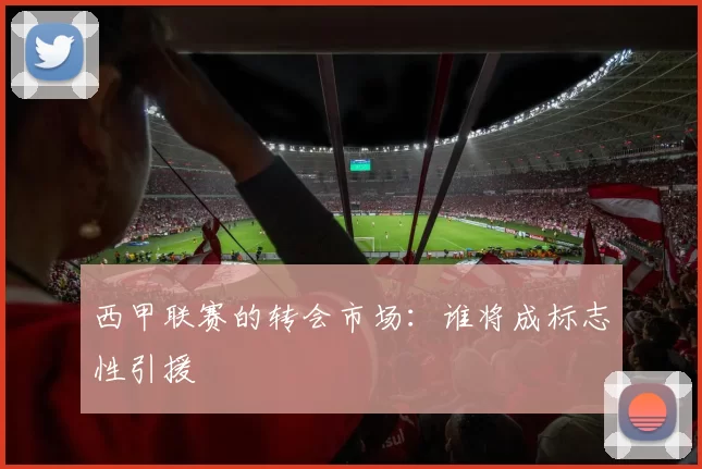 西甲联赛的转会市场：谁将成标志性引援