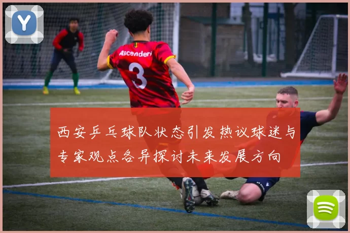 西安乒乓球队状态引发热议球迷与专家观点各异探讨未来发展方向