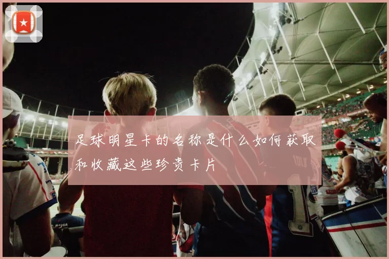 足球明星卡的名称是什么如何获取和收藏这些珍贵卡片