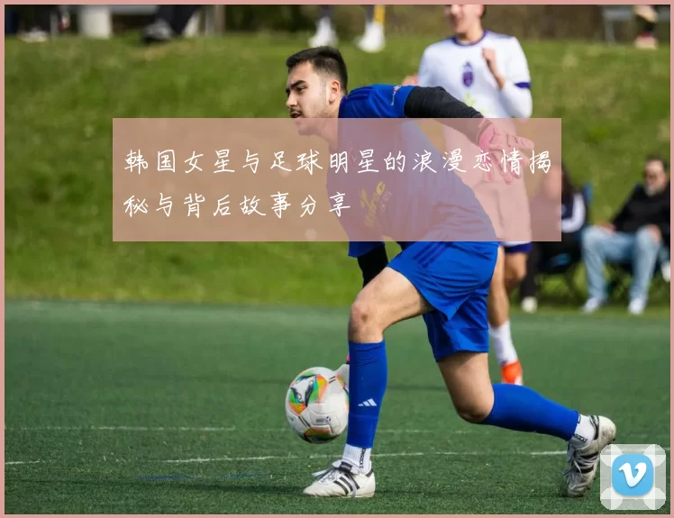 韩国女星与足球明星的浪漫恋情揭秘与背后故事分享