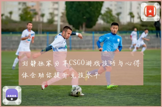 刘静独家分享CSGO游戏技巧与心得体会助你提升竞技水平