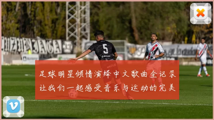 足球明星倾情演绎中文歌曲全记录让我们一起感受音乐与运动的完美结合