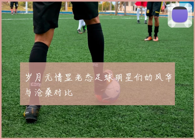 岁月无情显老态足球明星们的风华与沧桑对比