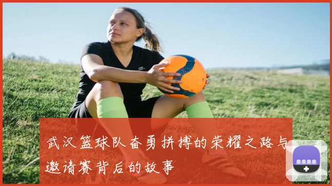 武汉篮球队奋勇拼搏的荣耀之路与邀请赛背后的故事