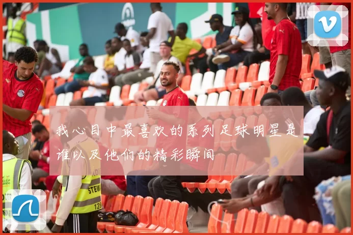 我心目中最喜欢的系列足球明星是谁以及他们的精彩瞬间