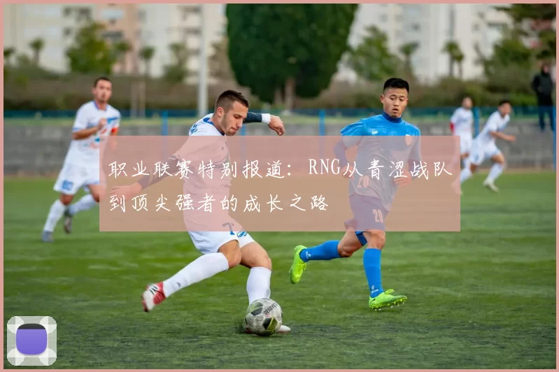 职业联赛特别报道：RNG从青涩战队到顶尖强者的成长之路