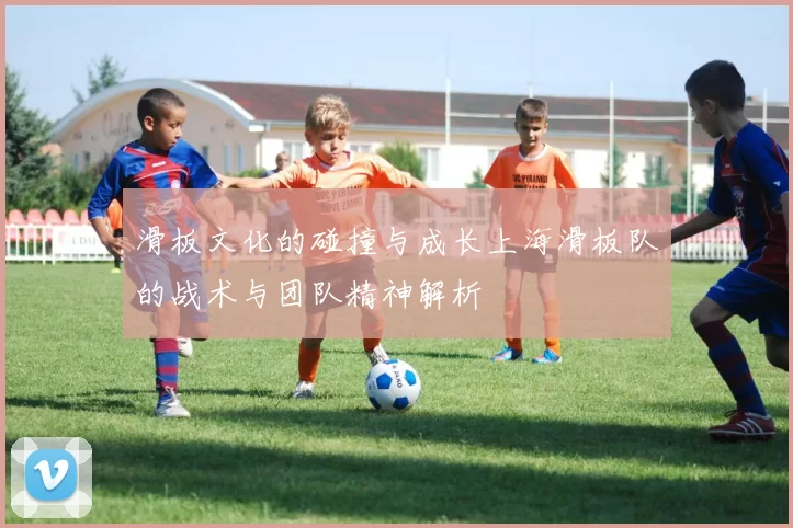 滑板文化的碰撞与成长上海滑板队的战术与团队精神解析