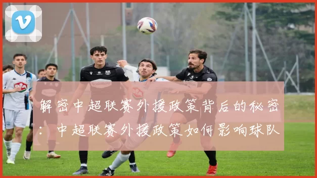解密中超联赛外援政策背后的秘密：中超联赛外援政策如何影响球队阵容与比赛战术
