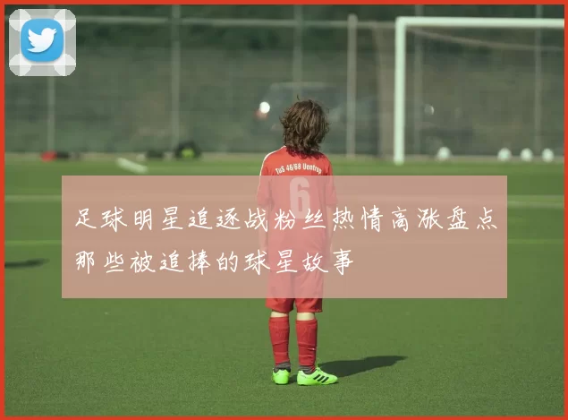 足球明星追逐战粉丝热情高涨盘点那些被追捧的球星故事