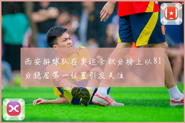 西安排球队在奥运会积分榜上以81分稳居第一位置引发关注