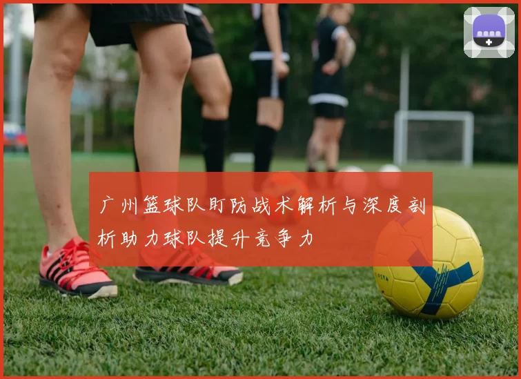 广州篮球队盯防战术解析与深度剖析助力球队提升竞争力