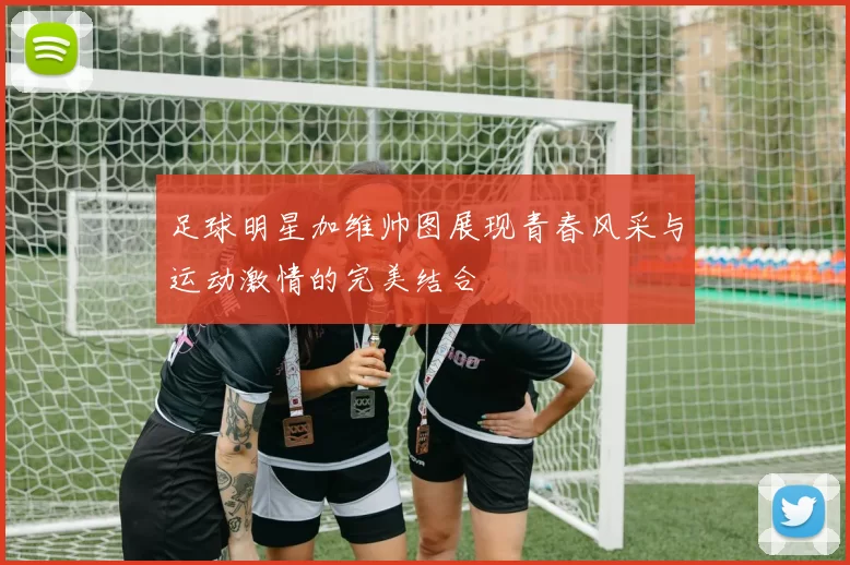 足球明星加维帅图展现青春风采与运动激情的完美结合