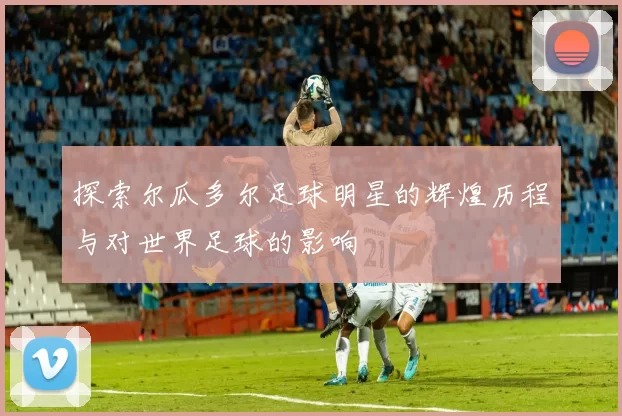 探索尔瓜多尔足球明星的辉煌历程与对世界足球的影响