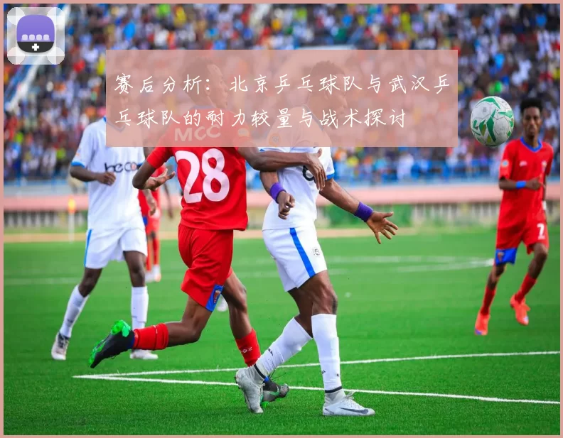 赛后分析：北京乒乓球队与武汉乒乓球队的耐力较量与战术探讨